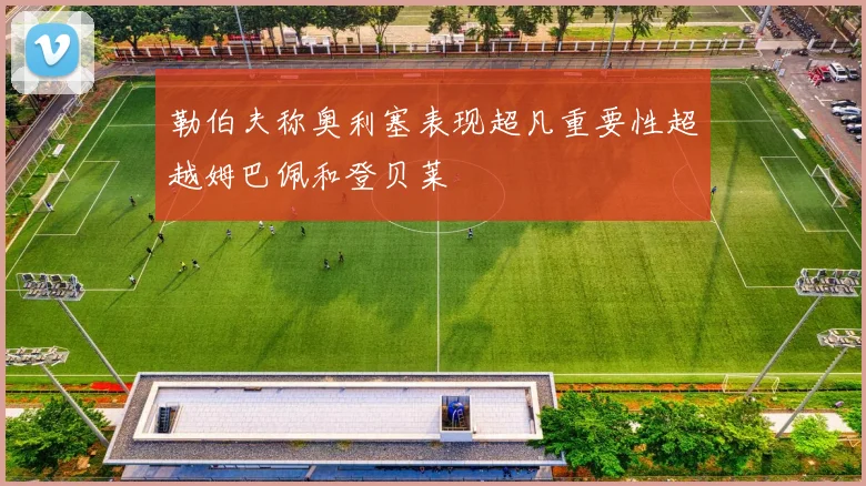 勒伯夫称奥利塞表现超凡重要性超越姆巴佩和登贝莱